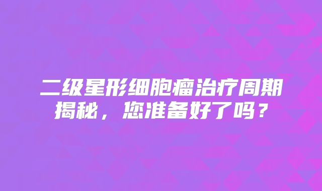 二级星形细胞瘤治疗周期揭秘，您准备好了吗？