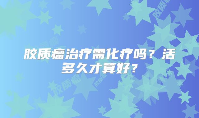 胶质瘤治疗需化疗吗？活多久才算好？