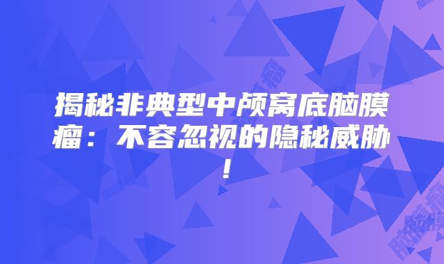 揭秘非典型中颅窝底脑膜瘤：不容忽视的隐秘威胁！
