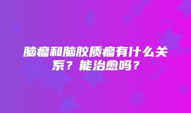 脑瘤和脑胶质瘤有什么关系？能治愈吗？