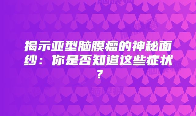 揭示亚型脑膜瘤的神秘面纱：你是否知道这些症状？