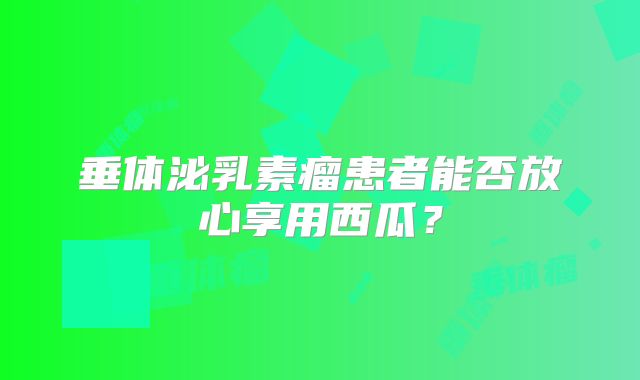 垂体泌乳素瘤患者能否放心享用西瓜？