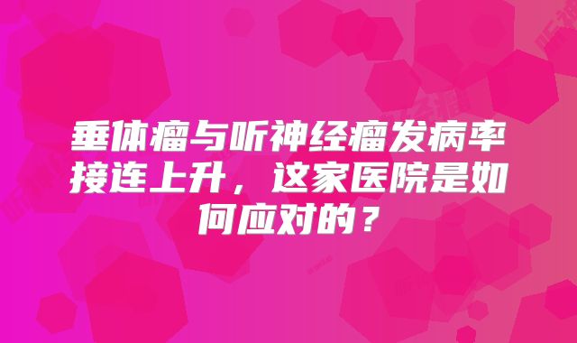 垂体瘤与听神经瘤发病率接连上升，这家医院是如何应对的？