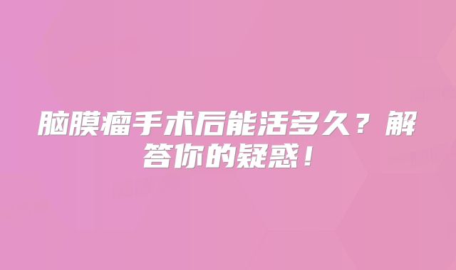 脑膜瘤手术后能活多久？解答你的疑惑！