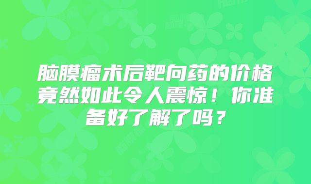 脑膜瘤术后靶向药的价格竟然如此令人震惊！你准备好了解了吗？