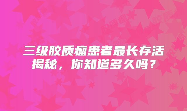 三级胶质瘤患者最长存活揭秘，你知道多久吗？