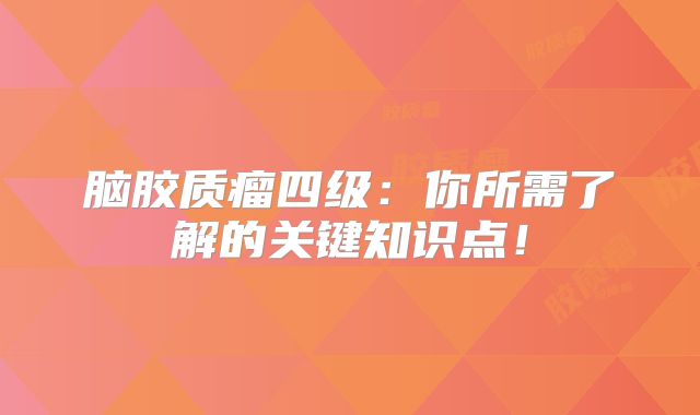 脑胶质瘤四级：你所需了解的关键知识点！