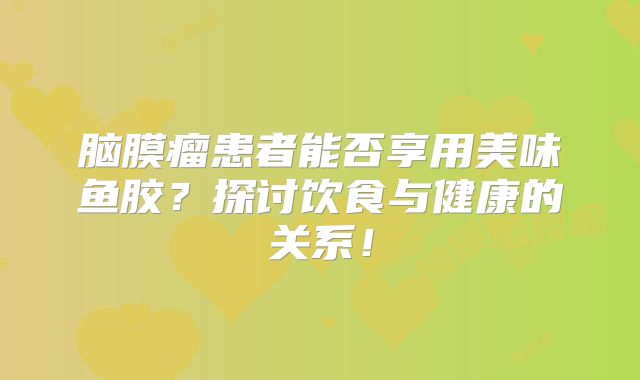 脑膜瘤患者能否享用美味鱼胶？探讨饮食与健康的关系！