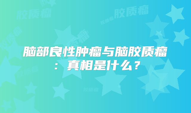 脑部良性肿瘤与脑胶质瘤：真相是什么？