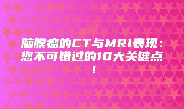 脑膜瘤的CT与MRI表现：您不可错过的10大关键点！