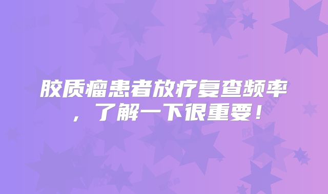 胶质瘤患者放疗复查频率，了解一下很重要！