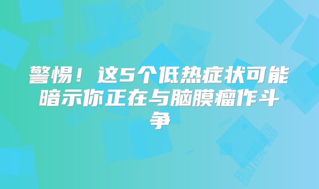 警惕！这5个低热症状可能暗示你正在与脑膜瘤作斗争