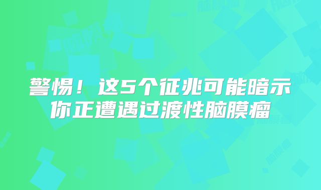 警惕！这5个征兆可能暗示你正遭遇过渡性脑膜瘤