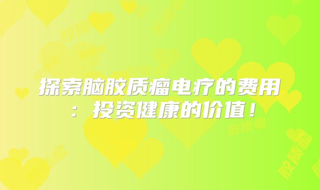 探索脑胶质瘤电疗的费用：投资健康的价值！