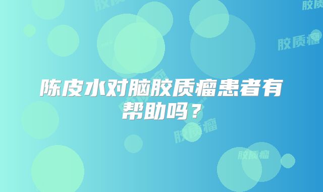 陈皮水对脑胶质瘤患者有帮助吗？
