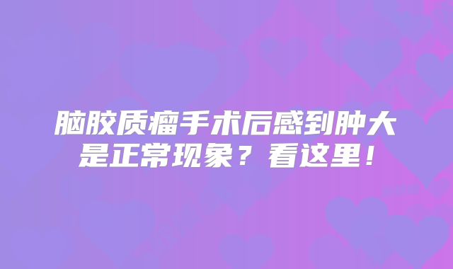 脑胶质瘤手术后感到肿大是正常现象？看这里！