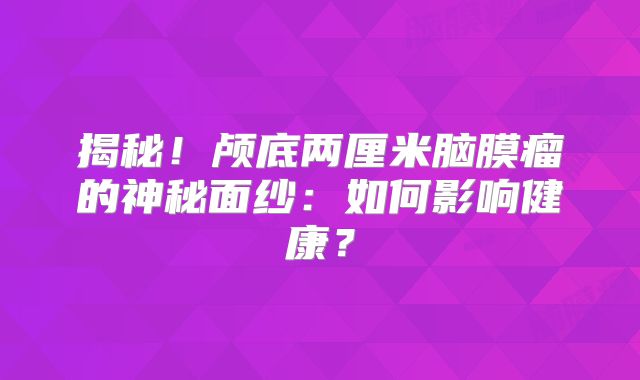 揭秘！颅底两厘米脑膜瘤的神秘面纱：如何影响健康？
