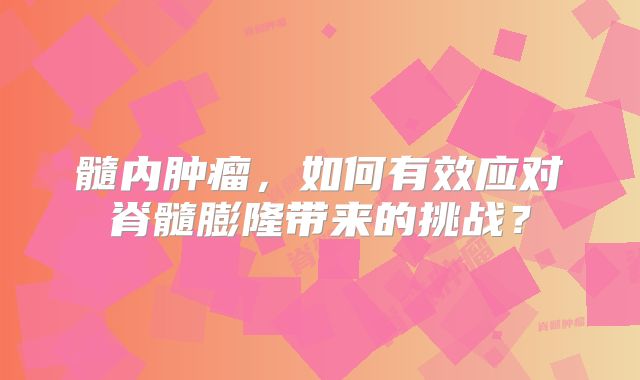 髓内肿瘤，如何有效应对脊髓膨隆带来的挑战？