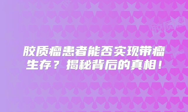 胶质瘤患者能否实现带瘤生存？揭秘背后的真相！
