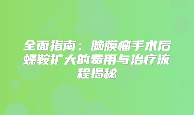 全面指南：脑膜瘤手术后蝶鞍扩大的费用与治疗流程揭秘
