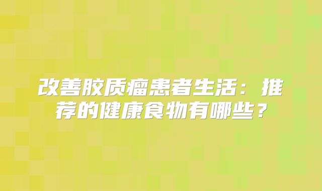 改善胶质瘤患者生活：推荐的健康食物有哪些？