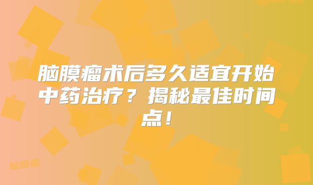脑膜瘤术后多久适宜开始中药治疗？揭秘最佳时间点！