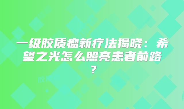 一级胶质瘤新疗法揭晓：希望之光怎么照亮患者前路？