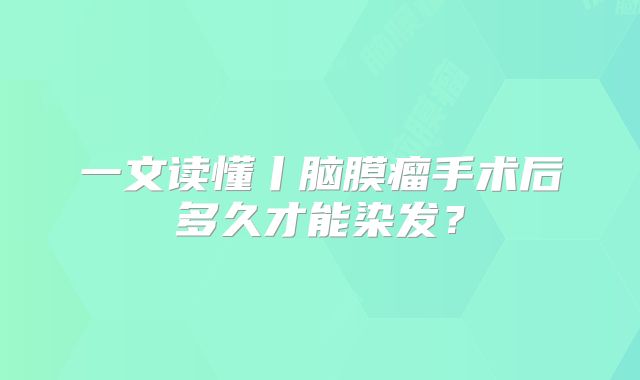 一文读懂丨脑膜瘤手术后多久才能染发？