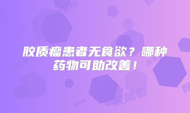 胶质瘤患者无食欲？哪种药物可助改善！