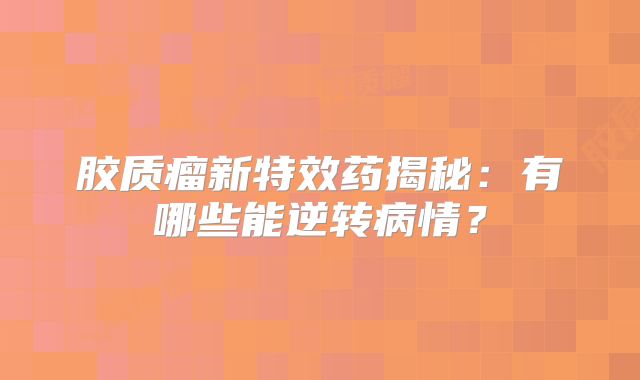 胶质瘤新特效药揭秘：有哪些能逆转病情？