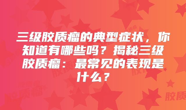 三级胶质瘤的典型症状，你知道有哪些吗？揭秘三级胶质瘤：最常见的表现是什么？