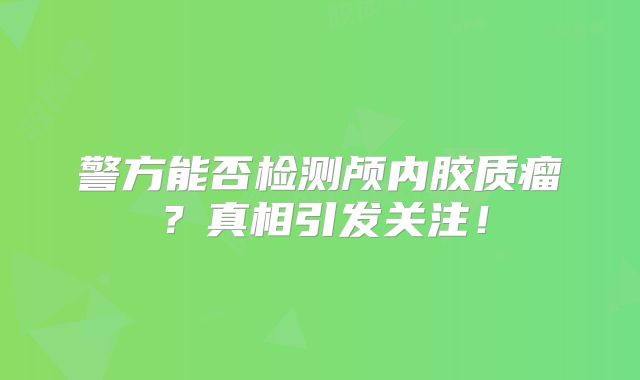 警方能否检测颅内胶质瘤？真相引发关注！