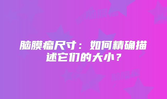 脑膜瘤尺寸：如何精确描述它们的大小？