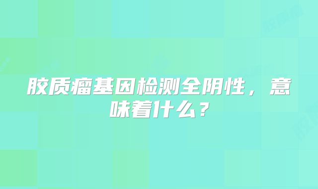 胶质瘤基因检测全阴性，意味着什么？