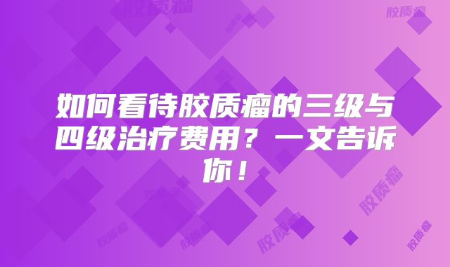 如何看待胶质瘤的三级与四级治疗费用？一文告诉你！