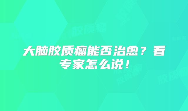 大脑胶质瘤能否治愈？看专家怎么说！