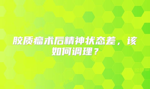 胶质瘤术后精神状态差，该如何调理？