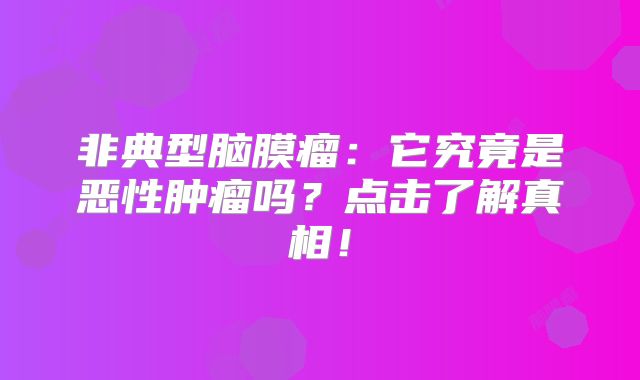 非典型脑膜瘤：它究竟是恶性肿瘤吗？点击了解真相！