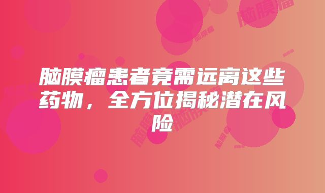 脑膜瘤患者竟需远离这些药物，全方位揭秘潜在风险