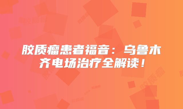 胶质瘤患者福音：乌鲁木齐电场治疗全解读！