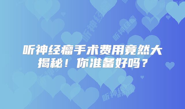 听神经瘤手术费用竟然大揭秘！你准备好吗？