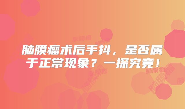 脑膜瘤术后手抖，是否属于正常现象？一探究竟！