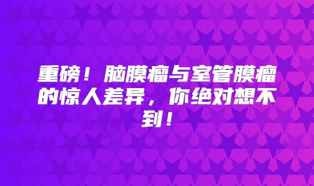 重磅！脑膜瘤与室管膜瘤的惊人差异，你绝对想不到！