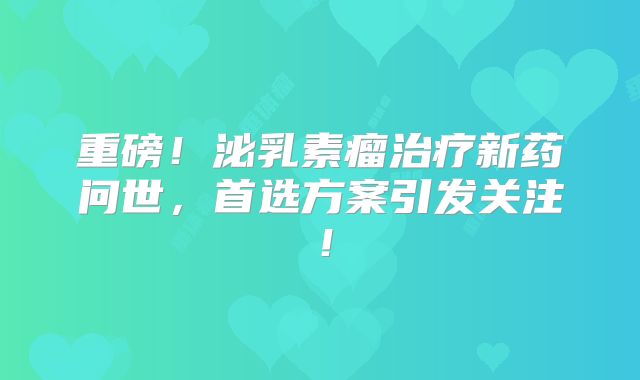 重磅！泌乳素瘤治疗新药问世，首选方案引发关注！