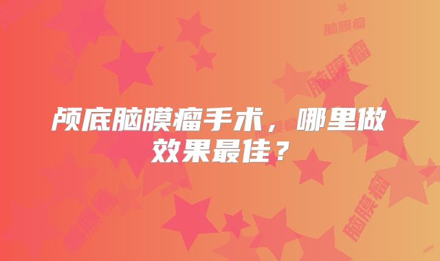 颅底脑膜瘤手术，哪里做效果最佳？