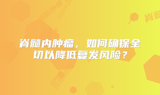 脊髓内肿瘤，如何确保全切以降低复发风险？