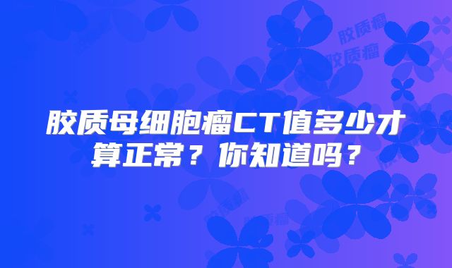胶质母细胞瘤CT值多少才算正常？你知道吗？