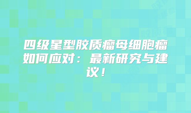 四级星型胶质瘤母细胞瘤如何应对：最新研究与建议！