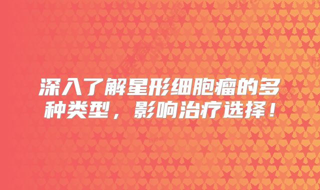 深入了解星形细胞瘤的多种类型，影响治疗选择！