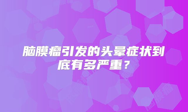 脑膜瘤引发的头晕症状到底有多严重？